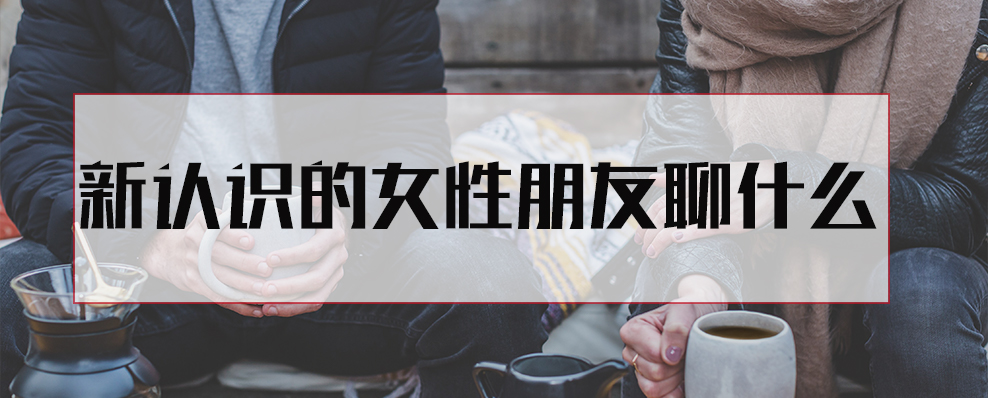 新认识的女性朋友聊什么